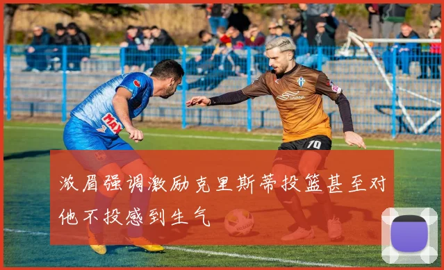 浓眉强调激励克里斯蒂投篮甚至对他不投感到生气