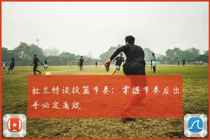 杜兰特谈投篮节奏：掌握节奏后出手必定高效