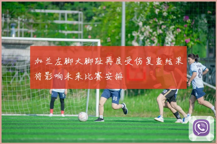 加兰左脚大脚趾再度受伤复查结果将影响未来比赛安排