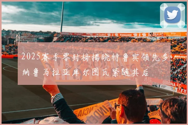 2025赛季零封榜揭晓特鲁宾领先多纳鲁马拉亚库尔图瓦紧随其后