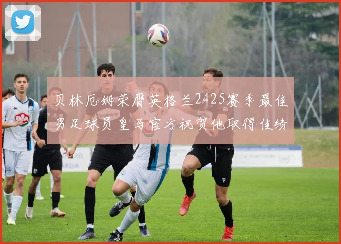 贝林厄姆荣膺英格兰2425赛季最佳男足球员皇马官方祝贺他取得佳绩
