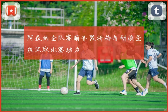 阿森纳全队赛前齐聚祈祷与研读圣经汲取比赛动力