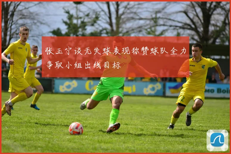 张玉宁谈无失球表现称赞球队全力争取小组出线目标