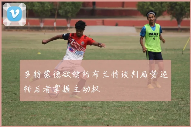 多特蒙德欲续约布兰特谈判局势逆转后者掌握主动权