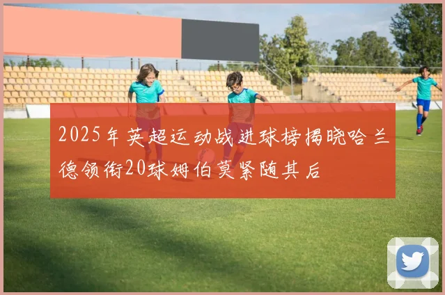 2025年英超运动战进球榜揭晓哈兰德领衔20球姆伯莫紧随其后