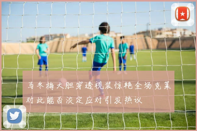 马冬梅大胆穿透视装惊艳全场克莱对此能否淡定应对引发热议
