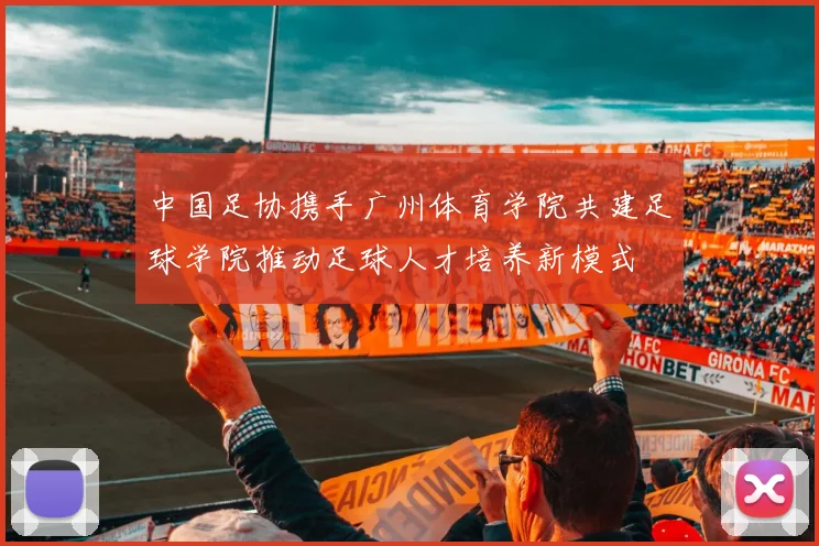 中国足协携手广州体育学院共建足球学院推动足球人才培养新模式