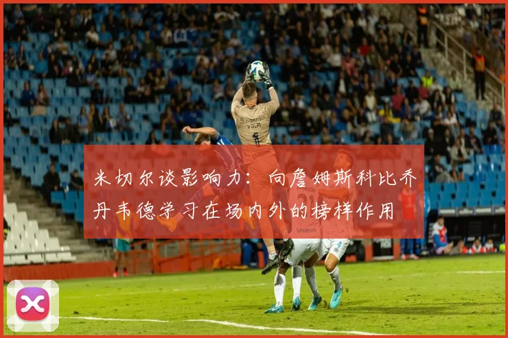 米切尔谈影响力：向詹姆斯科比乔丹韦德学习在场内外的榜样作用