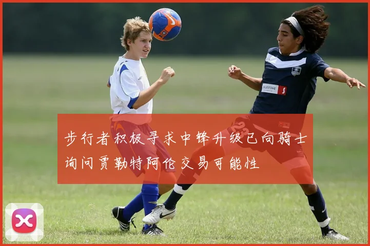 步行者积极寻求中锋升级已向骑士询问贾勒特阿伦交易可能性