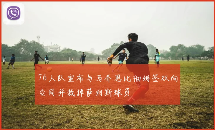 76人队宣布与马乔恩比彻姆签双向合同并裁掉萨利斯球员
